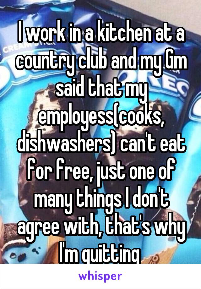I work in a kitchen at a country club and my Gm said that my employess(cooks, dishwashers) can't eat for free, just one of many things I don't agree with, that's why I'm quitting 