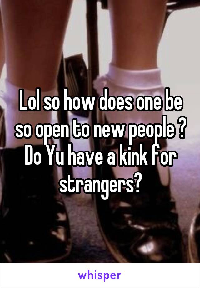 Lol so how does one be so open to new people ? Do Yu have a kink for strangers?