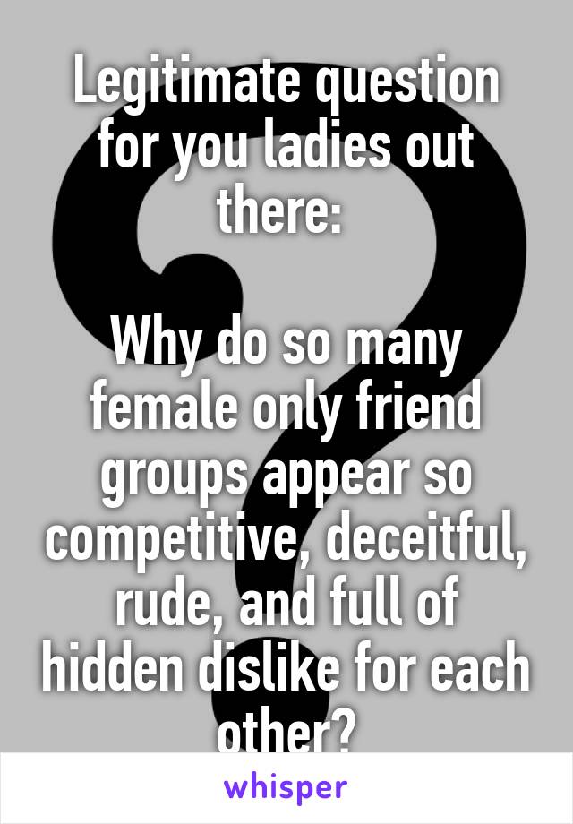 Legitimate question for you ladies out there: 

Why do so many female only friend groups appear so competitive, deceitful, rude, and full of hidden dislike for each other?