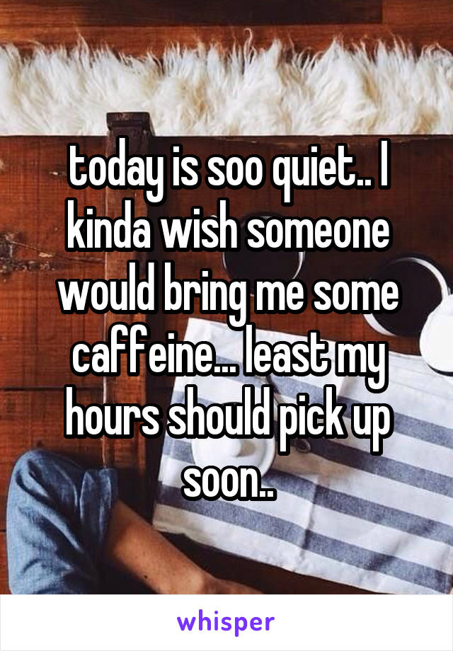 today is soo quiet.. I kinda wish someone would bring me some caffeine... least my hours should pick up soon..