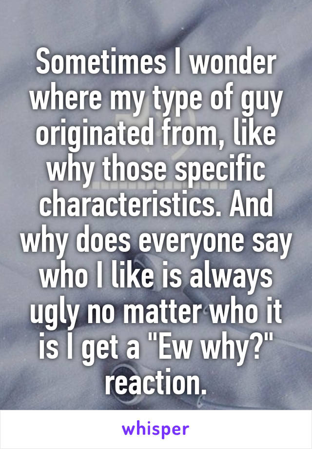 Sometimes I wonder where my type of guy originated from, like why those specific characteristics. And why does everyone say who I like is always ugly no matter who it is I get a "Ew why?" reaction.