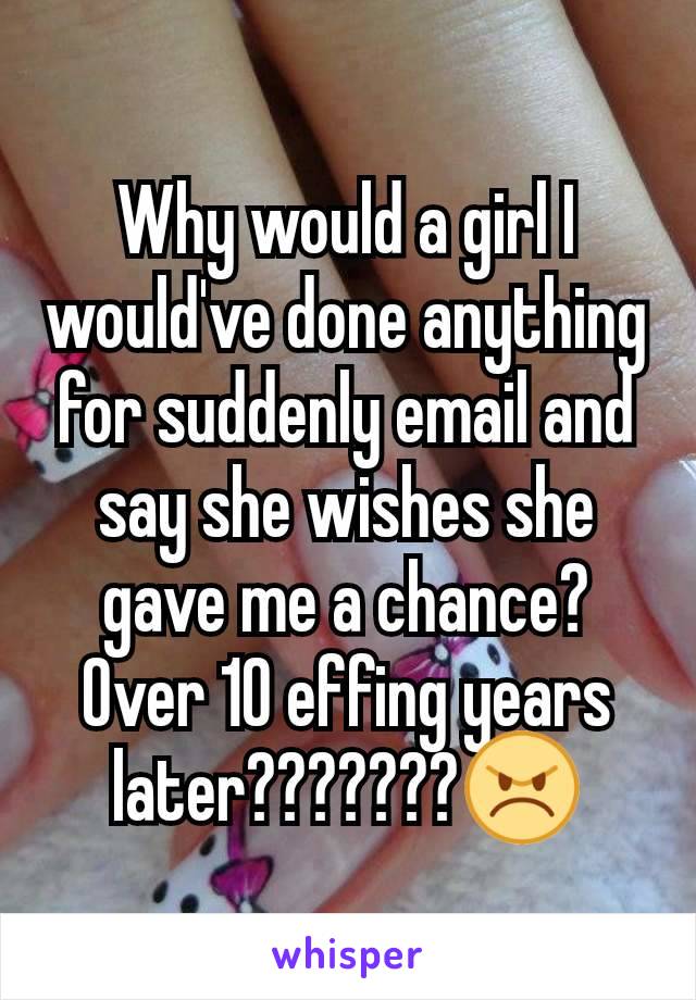 Why would a girl I would've done anything for suddenly email and say she wishes she gave me a chance? Over 10 effing years later???????😠