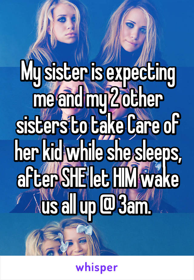 My sister is expecting me and my 2 other sisters to take Care of her kid while she sleeps, after SHE let HIM wake us all up @ 3am. 
