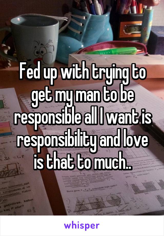 Fed up with trying to get my man to be responsible all I want is responsibility and love is that to much..