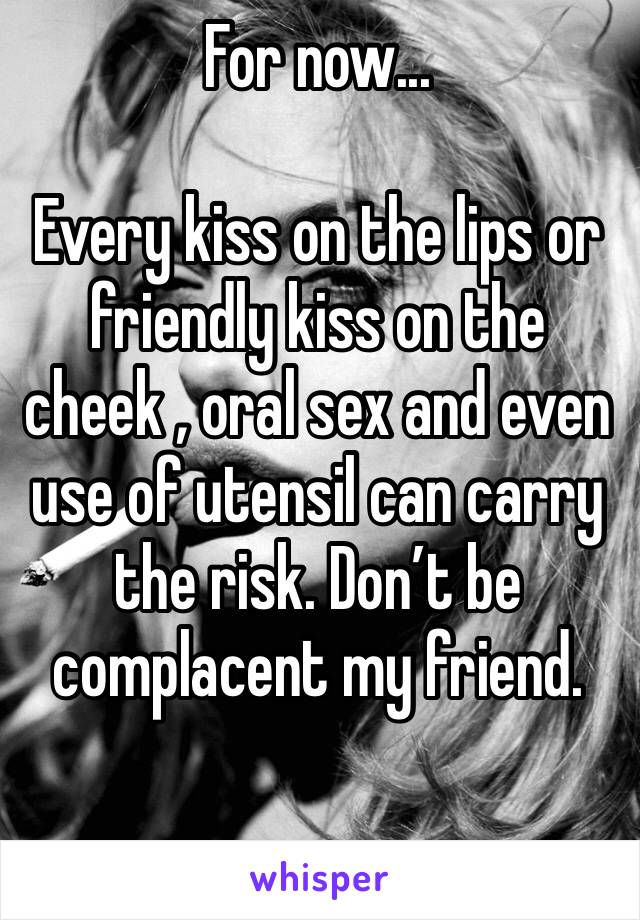 For now...

Every kiss on the lips or friendly kiss on the cheek , oral sex and even use of utensil can carry the risk. Don’t be complacent my friend.