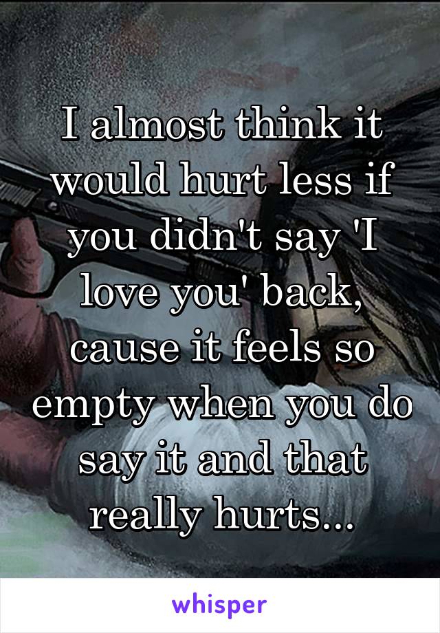 I almost think it would hurt less if you didn't say 'I love you' back, cause it feels so empty when you do say it and that really hurts...