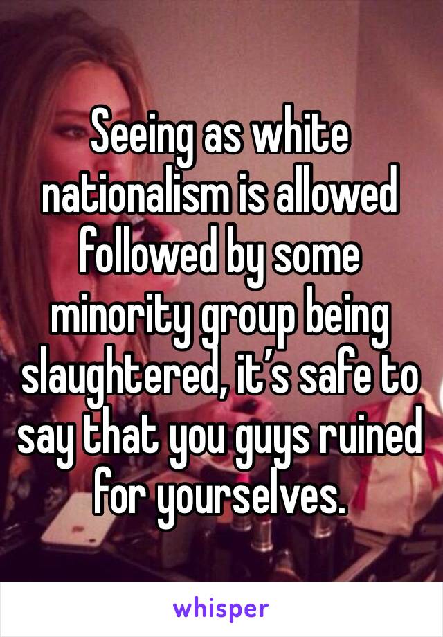 Seeing as white nationalism is allowed followed by some minority group being slaughtered, it’s safe to say that you guys ruined for yourselves. 