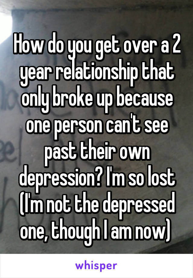 How do you get over a 2 year relationship that only broke up because one person can't see past their own depression? I'm so lost (I'm not the depressed one, though I am now) 