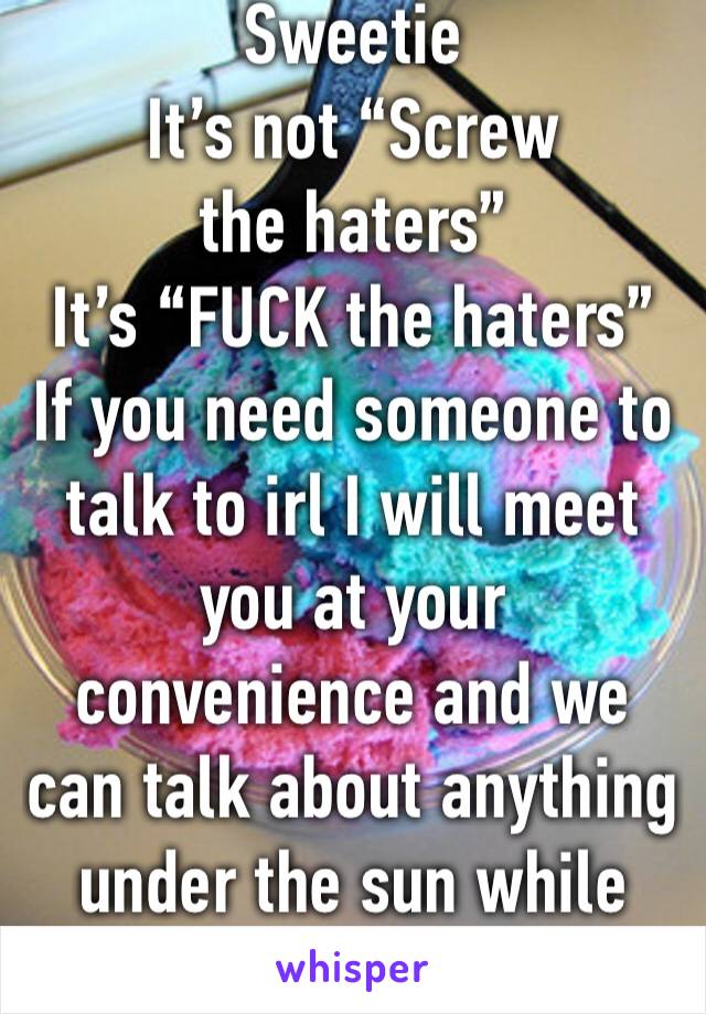 Sweetie
It’s not “Screw the haters”
It’s “FUCK the haters”
If you need someone to talk to irl I will meet you at your convenience and we can talk about anything under the sun while eating ice cream