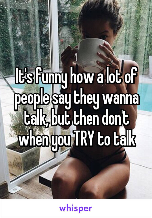 It's funny how a lot of people say they wanna talk, but then don't when you TRY to talk