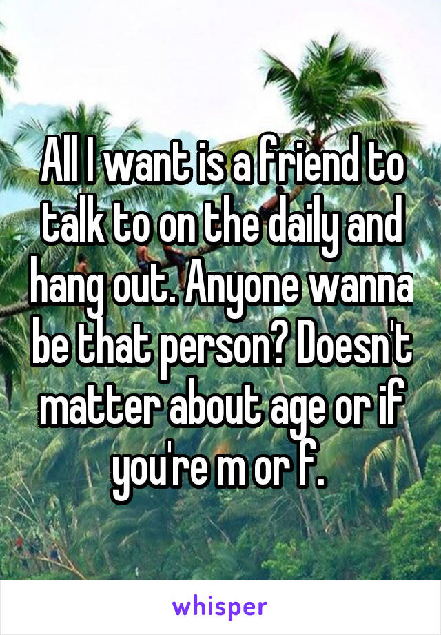All I want is a friend to talk to on the daily and hang out. Anyone wanna be that person? Doesn't matter about age or if you're m or f. 