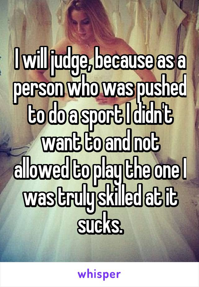 I will judge, because as a person who was pushed to do a sport I didn't want to and not allowed to play the one I was truly skilled at it sucks.