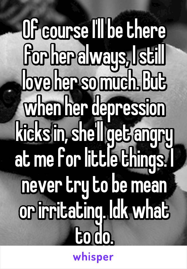 Of course I'll be there for her always, I still love her so much. But when her depression kicks in, she'll get angry at me for little things. I never try to be mean or irritating. Idk what to do.