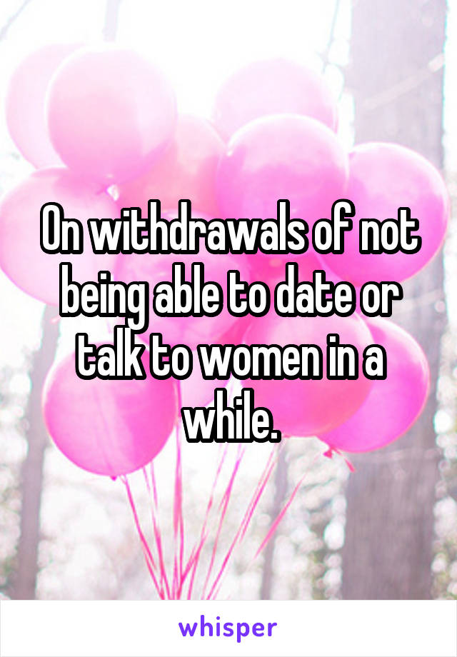 On withdrawals of not being able to date or talk to women in a while.