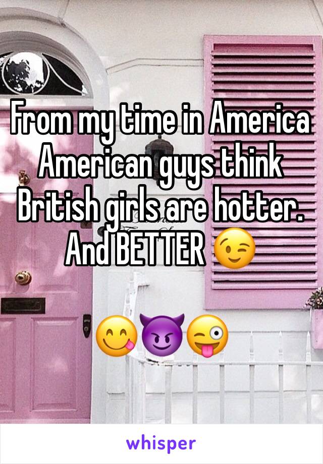From my time in America American guys think British girls are hotter.
And BETTER 😉

😋😈😜