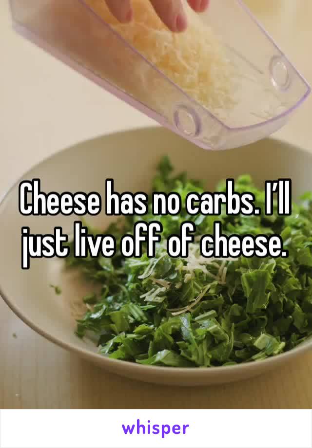Cheese has no carbs. I’ll just live off of cheese.