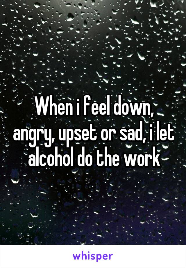 When i feel down, angry, upset or sad, i let alcohol do the work