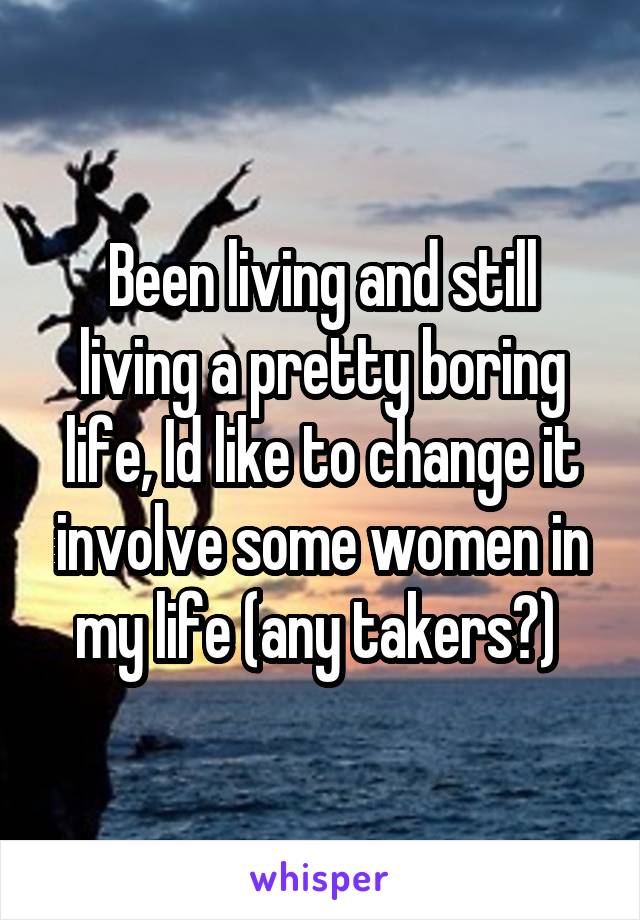 Been living and still living a pretty boring life, Id like to change it involve some women in my life (any takers?) 