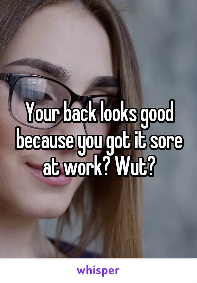 Your back looks good because you got it sore at work? Wut?