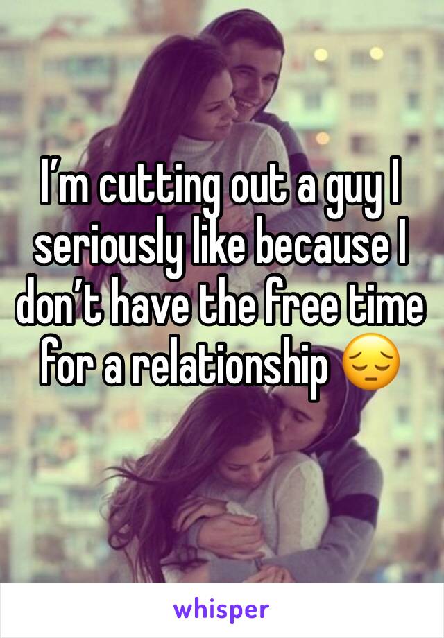 I’m cutting out a guy I seriously like because I don’t have the free time for a relationship 😔