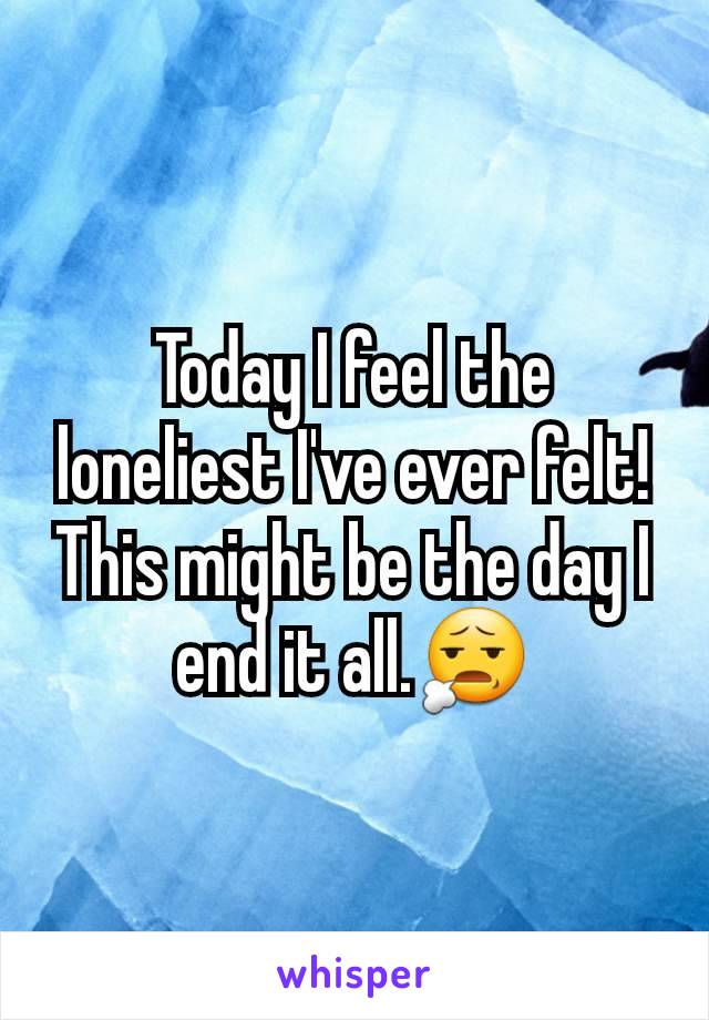 Today I feel the loneliest I've ever felt! This might be the day I end it all.😧