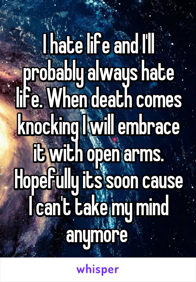 I hate life and I'll probably always hate life. When death comes knocking I will embrace it with open arms. Hopefully its soon cause I can't take my mind anymore 