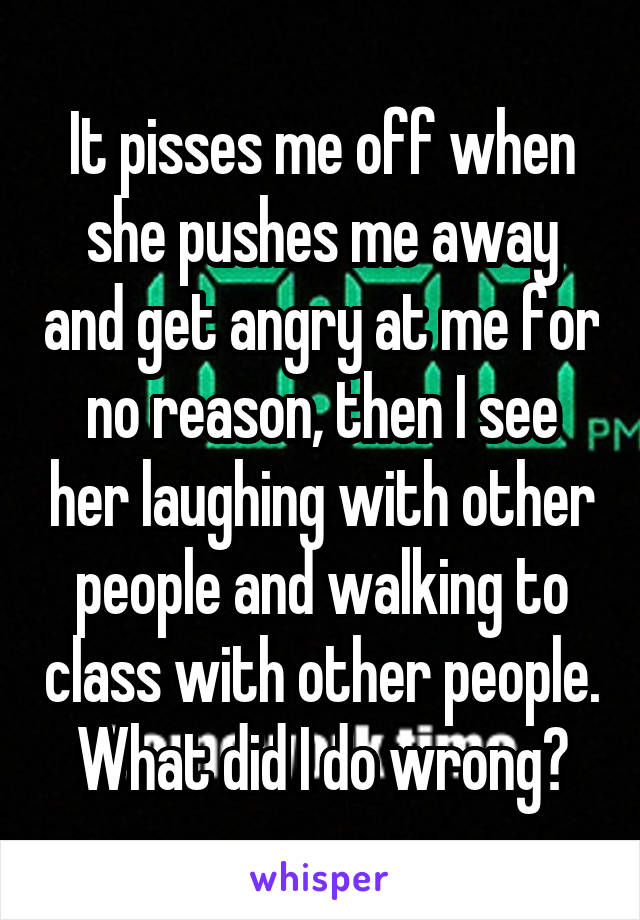 It pisses me off when she pushes me away and get angry at me for no reason, then I see her laughing with other people and walking to class with other people. What did I do wrong?
