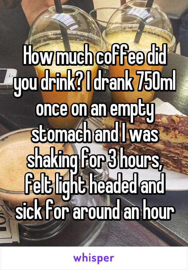 How much coffee did you drink? I drank 750ml once on an empty stomach and I was shaking for 3 hours, felt light headed and sick for around an hour