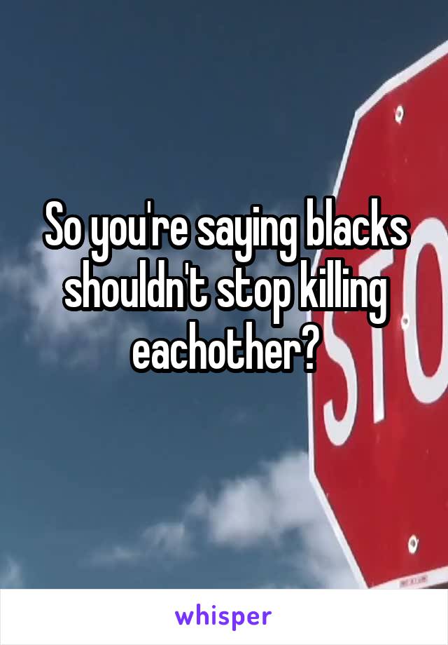 So you're saying blacks shouldn't stop killing eachother?
