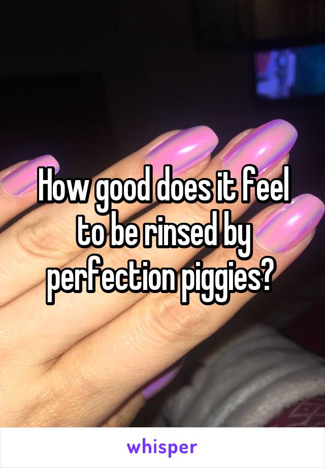 How good does it feel to be rinsed by perfection piggies? 