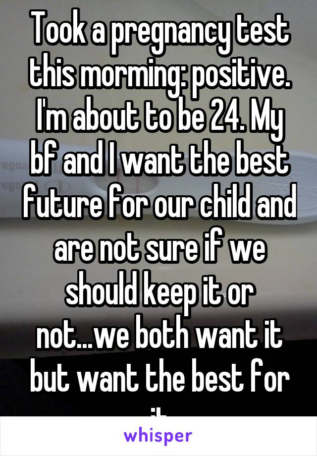 Took a pregnancy test this morming: positive. I'm about to be 24. My bf and I want the best future for our child and are not sure if we should keep it or not...we both want it but want the best for it
