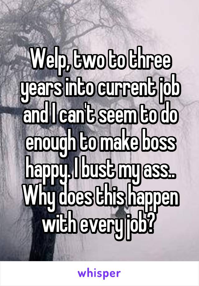 Welp, two to three years into current job and I can't seem to do enough to make boss happy. I bust my ass.. Why does this happen with every job? 