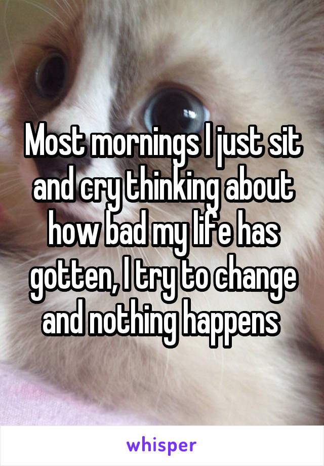 Most mornings I just sit and cry thinking about how bad my life has gotten, I try to change and nothing happens 