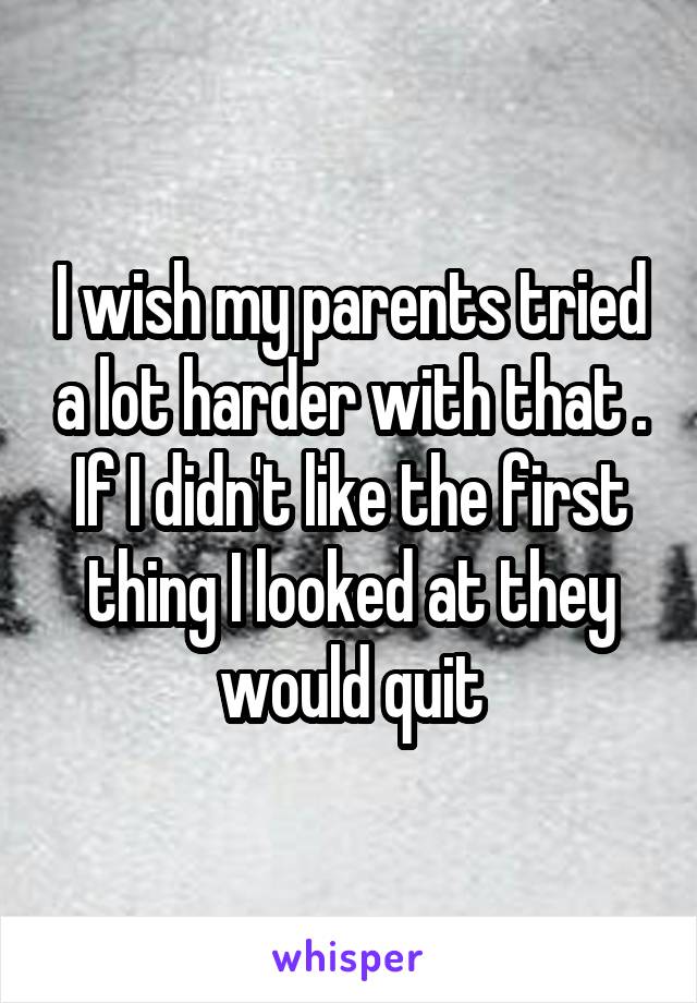 I wish my parents tried a lot harder with that . If I didn't like the first thing I looked at they would quit