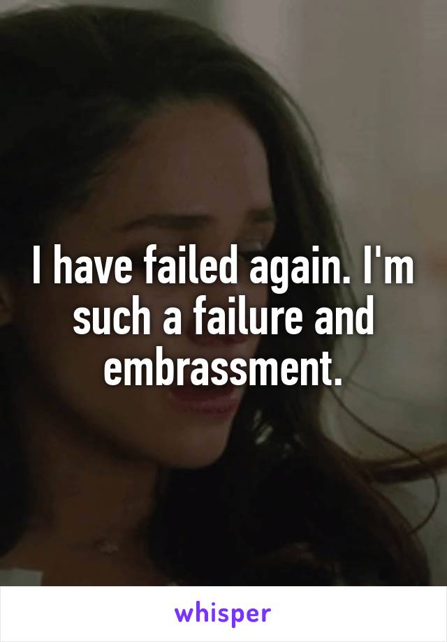 I have failed again. I'm such a failure and embrassment.