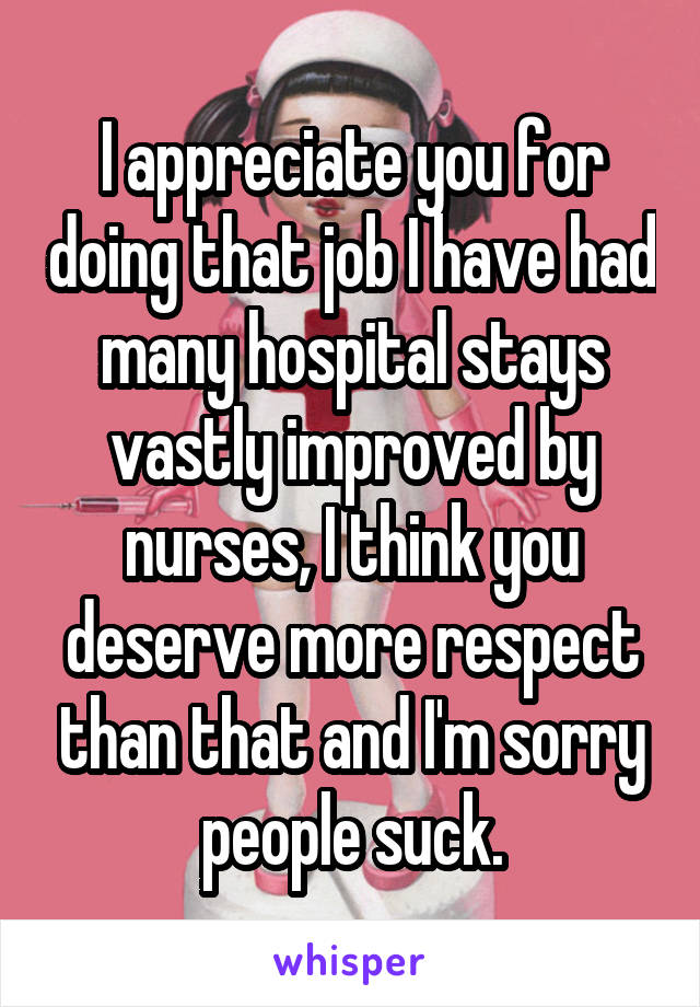 I appreciate you for doing that job I have had many hospital stays vastly improved by nurses, I think you deserve more respect than that and I'm sorry people suck.