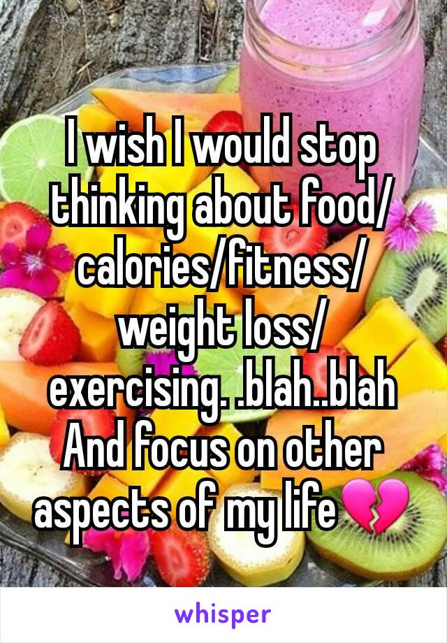 I wish I would stop thinking about food/calories/fitness/weight loss/exercising. .blah..blah
And focus on other aspects of my lifeðŸ’”