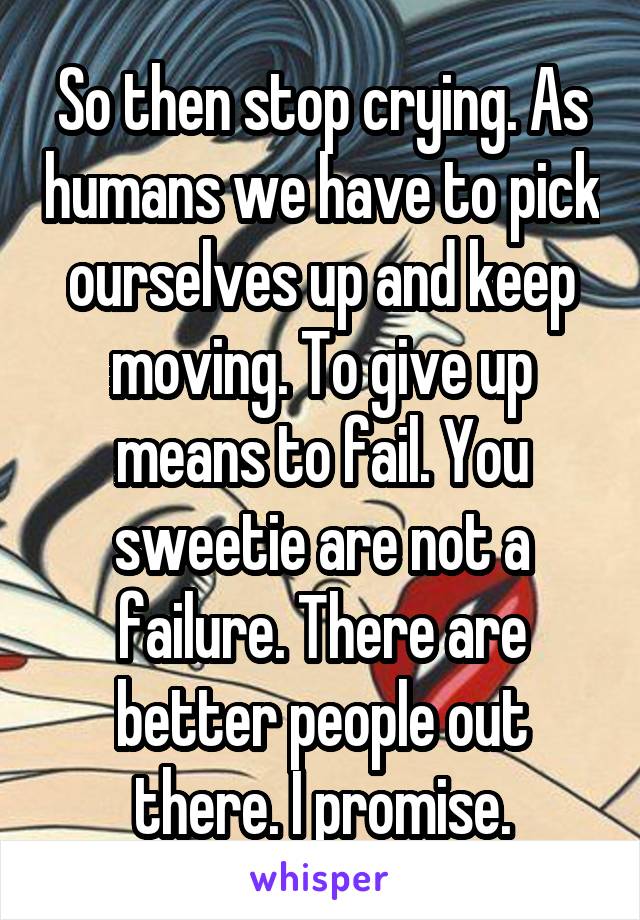 So then stop crying. As humans we have to pick ourselves up and keep moving. To give up means to fail. You sweetie are not a failure. There are better people out there. I promise.