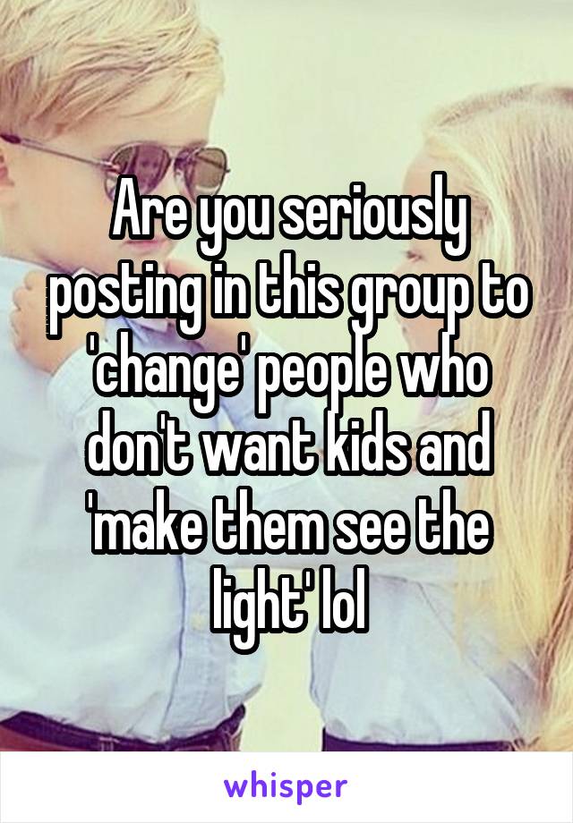 Are you seriously posting in this group to 'change' people who don't want kids and 'make them see the light' lol
