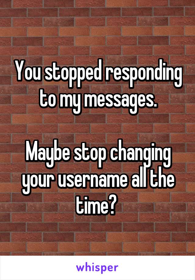 You stopped responding to my messages.

Maybe stop changing your username all the time? 