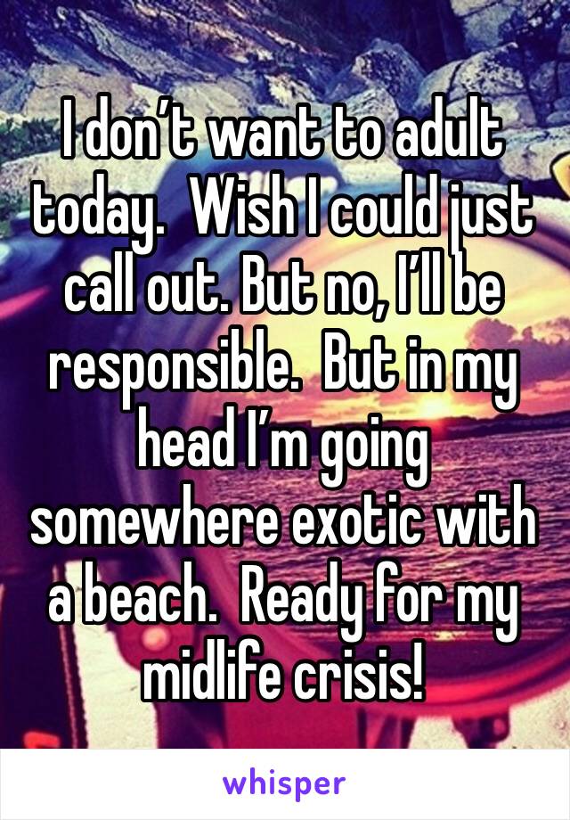I don’t want to adult today.  Wish I could just call out. But no, I’ll be responsible.  But in my head I’m going somewhere exotic with a beach.  Ready for my midlife crisis! 