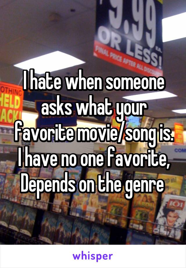 I hate when someone asks what your favorite movie/song is. I have no one favorite, Depends on the genre 