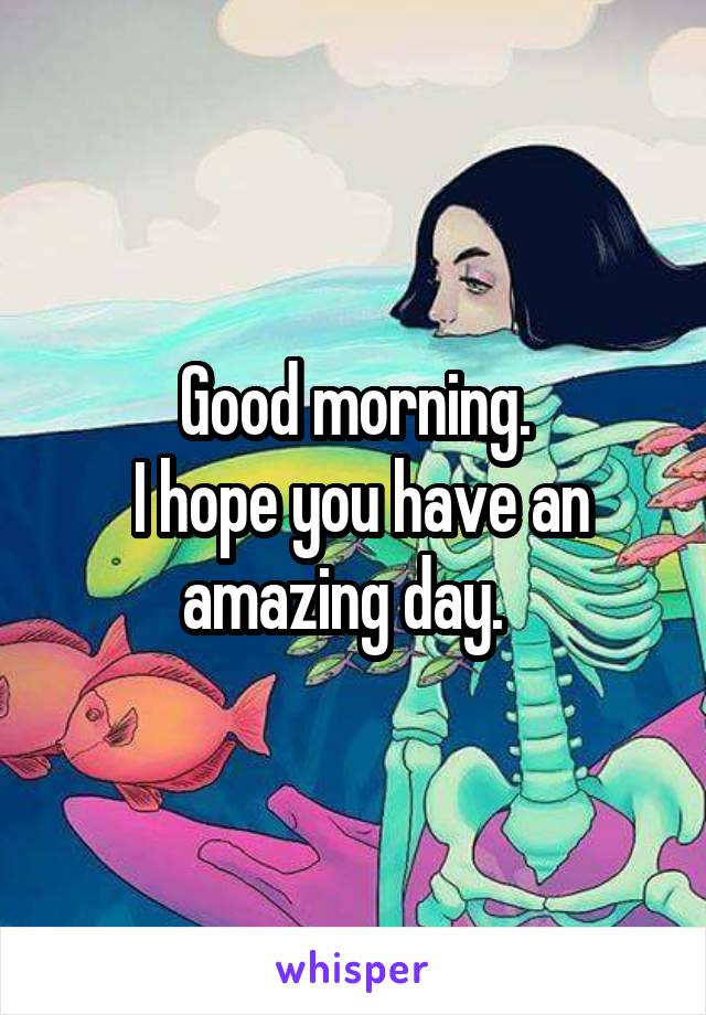 Good morning.
 I hope you have an amazing day.  
