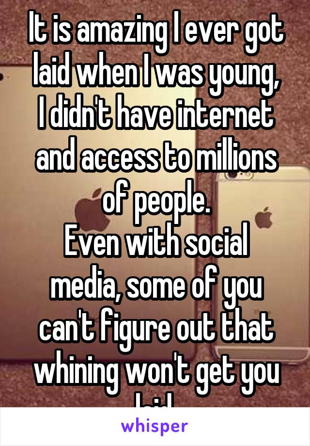 It is amazing I ever got laid when I was young,
I didn't have internet and access to millions of people.
Even with social media, some of you can't figure out that whining won't get you laid.