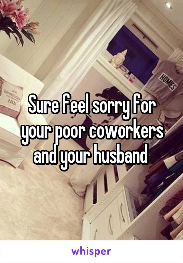 Sure feel sorry for your poor coworkers and your husband 