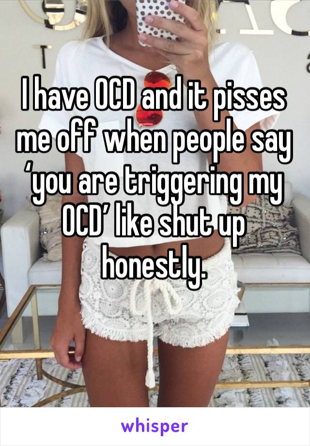 I have OCD and it pisses me off when people say ‘you are triggering my OCD’ like shut up honestly. 