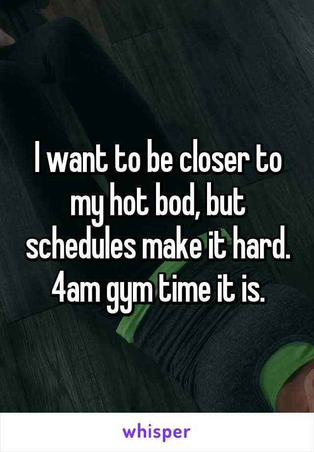 I want to be closer to my hot bod, but schedules make it hard. 4am gym time it is.