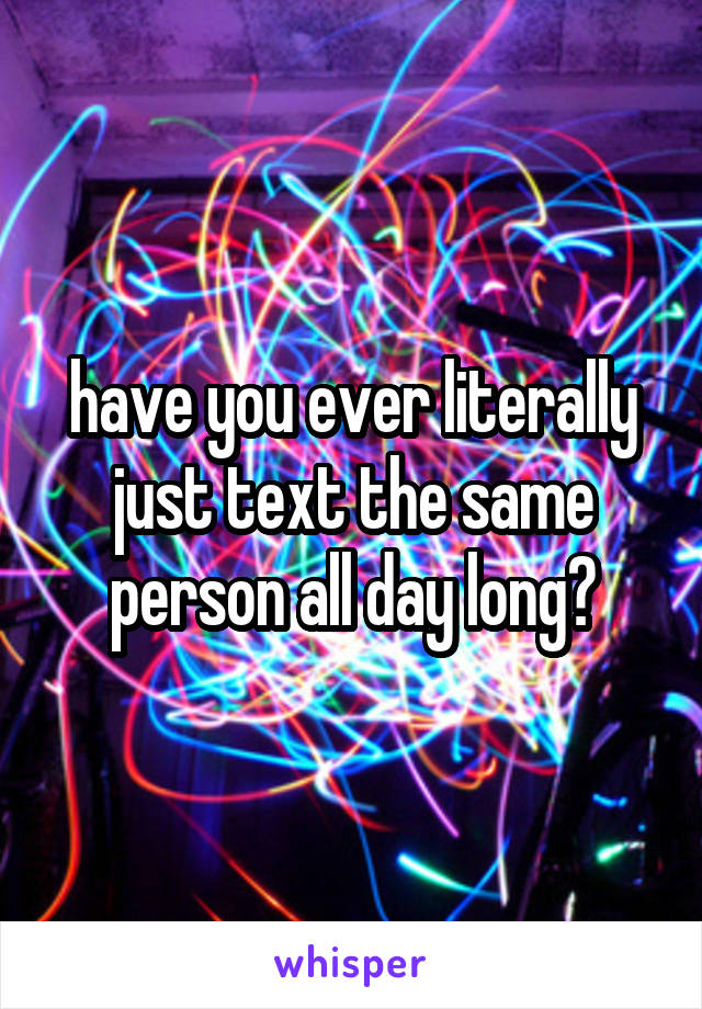have you ever literally just text the same person all day long?