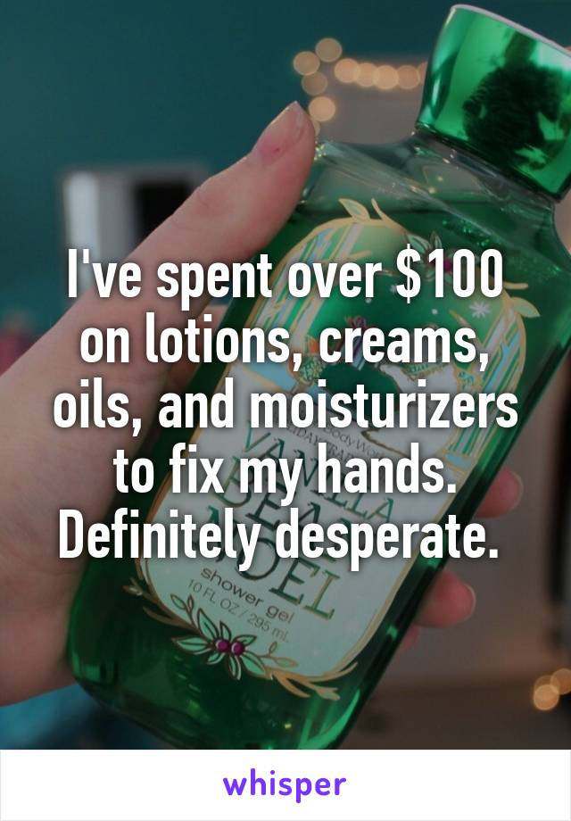 I've spent over $100 on lotions, creams, oils, and moisturizers to fix my hands. Definitely desperate. 