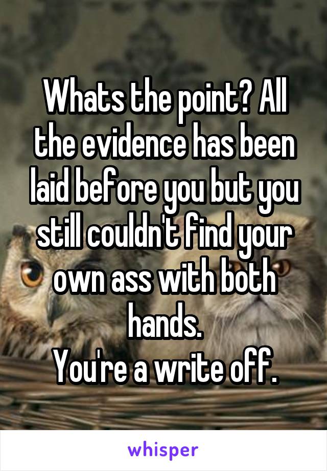 Whats the point? All the evidence has been laid before you but you still couldn't find your own ass with both hands.
You're a write off.
